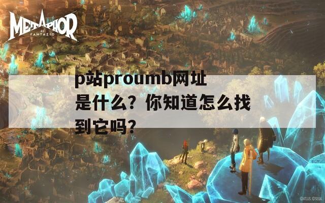 p站proumb网址是什么？你知道怎么找到它吗？