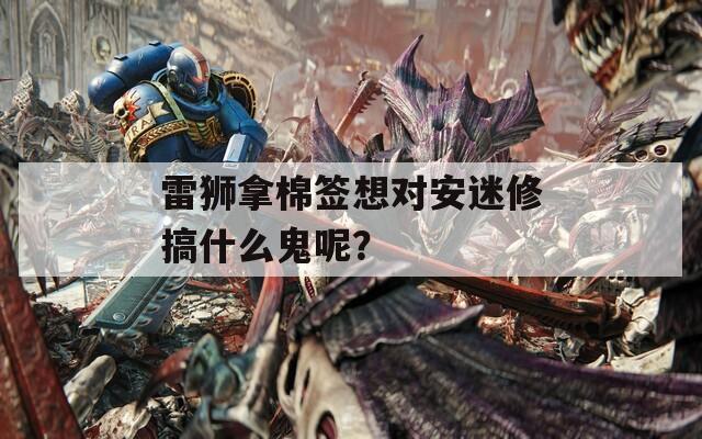 雷狮拿棉签想对安迷修搞什么鬼呢？