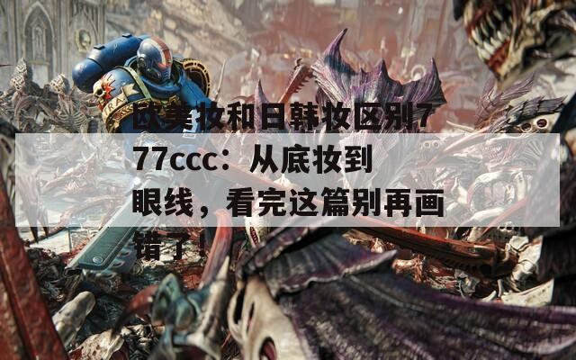 欧美妆和日韩妆区别777ccc：从底妆到眼线，看完这篇别再画错了！