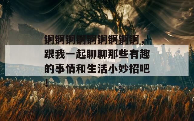 锕锕锕锕锕锕锕锕锕，跟我一起聊聊那些有趣的事情和生活小妙招吧！