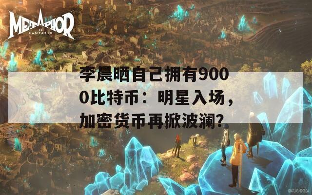 李晨晒自己拥有9000比特币：明星入场，加密货币再掀波澜？