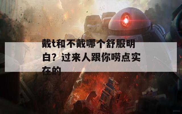 戴t和不戴哪个舒服明白？过来人跟你唠点实在的