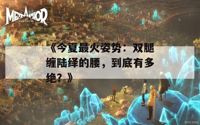 《今夏最火姿势：双腿缠陆绎的腰，到底有多绝？》