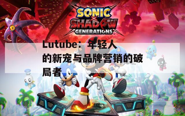 Lutube：年轻人的新宠与品牌营销的破局者