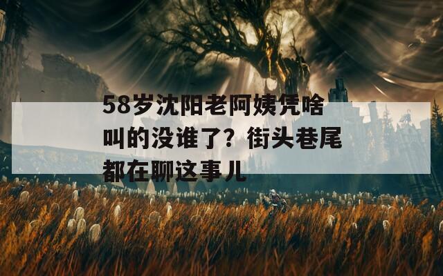 58岁沈阳老阿姨凭啥叫的没谁了？街头巷尾都在聊这事儿