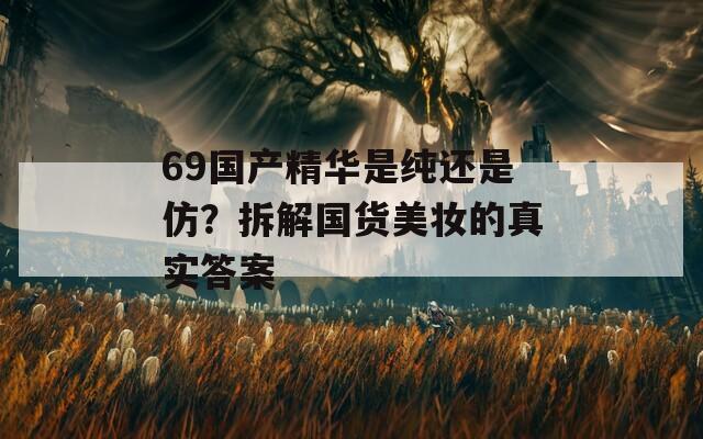 69国产精华是纯还是仿？拆解国货美妆的真实答案