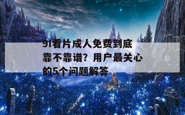 9I看片成人免费到底靠不靠谱？用户最关心的5个问题解答