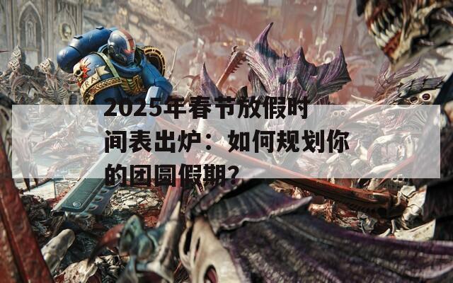 2025年春节放假时间表出炉：如何规划你的团圆假期？