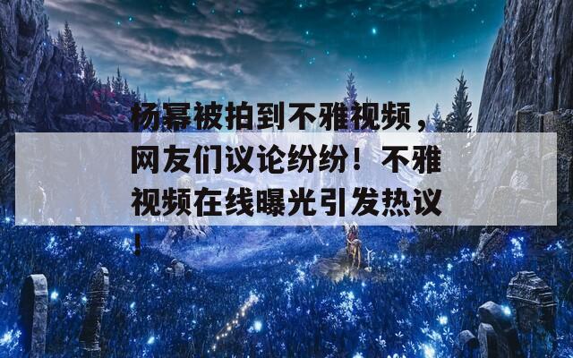 杨幂被拍到不雅视频，网友们议论纷纷！不雅视频在线曝光引发热议！