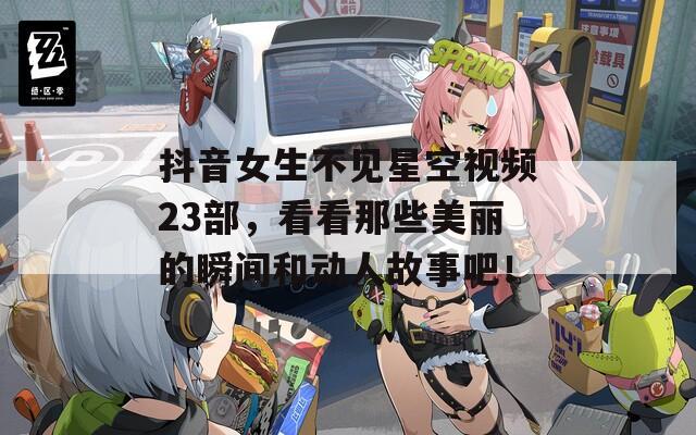 抖音女生不见星空视频23部，看看那些美丽的瞬间和动人故事吧！