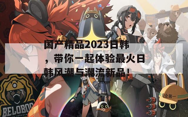 国产精品2023日韩，带你一起体验最火日韩风潮与潮流新品！