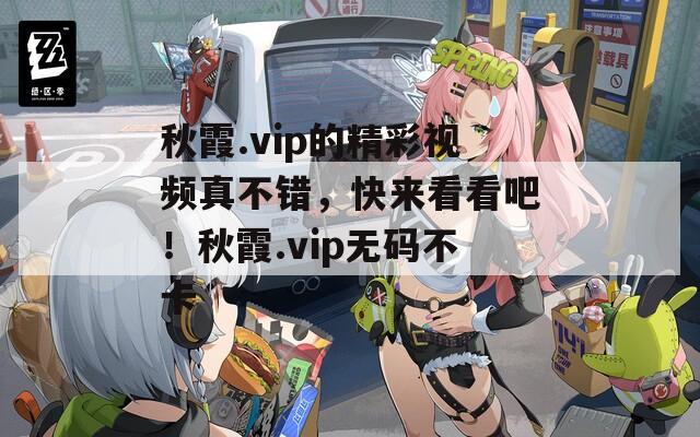 秋霞.vip的精彩视频真不错，快来看看吧！秋霞.vip无码不卡