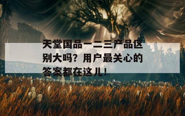 天堂国品一二三产品区别大吗？用户最关心的答案都在这儿！