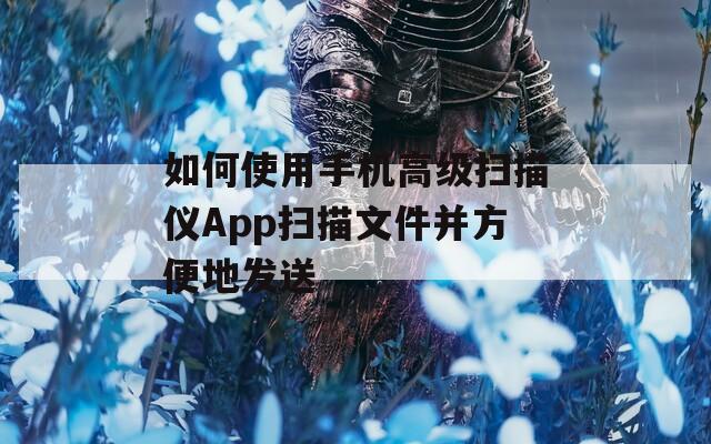 如何使用手机高级扫描仪App扫描文件并方便地发送