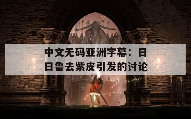 中文无码亚洲字幕：日日鲁去紫皮引发的讨论