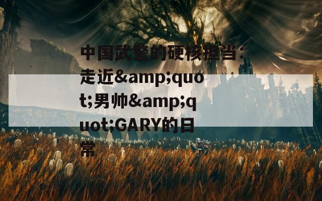 中国武警的硬核担当：走近&quot;男帅&quot;GARY的日常