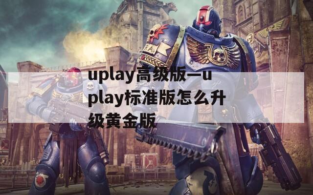 uplay高级版—uplay标准版怎么升级黄金版